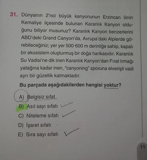 31. Dünyanın 2'nci büyük kanyonunun Erzincan ilinin
Kemaliye ilçesinde bulunan Karanlık Kanyon oldu-
ğunu biliyor musunuz? Karanlık Kanyon benzerlerini
ABD'deki Grand Canyon'da, Avrupa'daki Alplerde gö-
rebileceğiniz; yer yer 500-600 m derinliğe sahip, kap