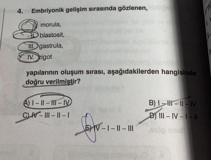 4. Embriyonik gelişim sırasında gözlenen,
8
morula,
Oblastosit,
III gastrula,
IV. zigot
yapılarının oluşum sırası, aşağıdakilerden hangisinde
doğru verilmiştir?
A)1-11-111-IV
CN-111-11-1
fofo
V-1-II-III
B) I-H-11-IV
D) III-IV-1-11