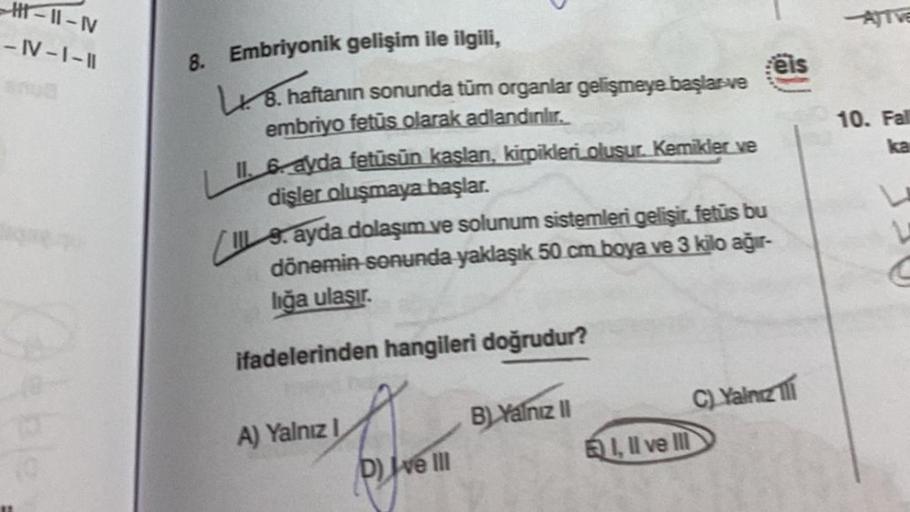 H-11-N
-IV-I-II
8. Embriyonik gelişim ile ilgili,
L. 8. haftanın sonunda tüm organlar gelişmeye başlar-ve
embriyo fetus olarak adlandınlır.
II. 6 ayda fetüsün kaslan, kirpikleri oluşur. Kemikler ve
dişler oluşmaya başlar.
9. ayda dolaşım ve solunum sisteml