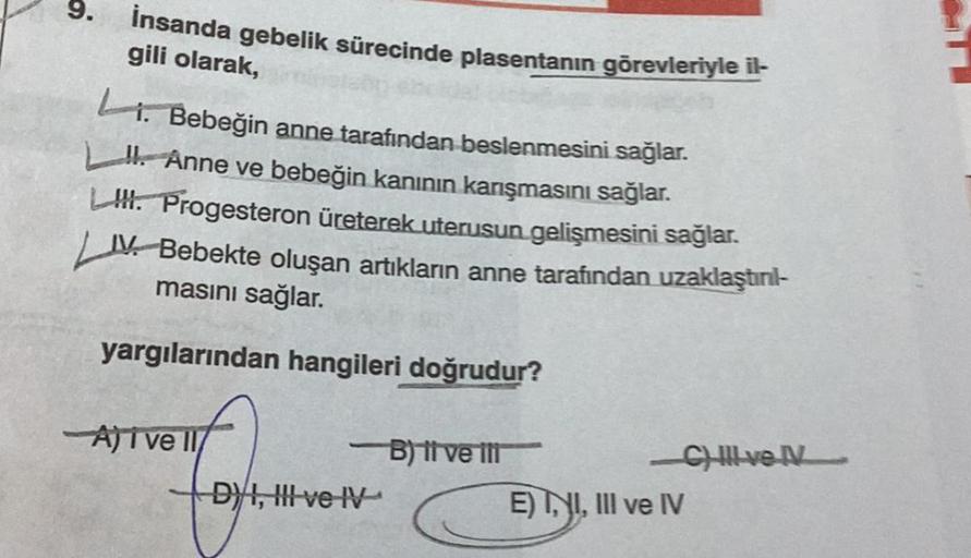 9.
insanda gebelik sürecinde plasentanın görevleriyle il-
gili olarak,
Li. Bebeğin anne tarafından beslenmesini sağlar.
I. Anne ve bebeğin kanının karışmasını sağlar.
L. Progesteron üreterek uterusun gelişmesini sağlar.
IV. Bebekte oluşan artıkların anne t