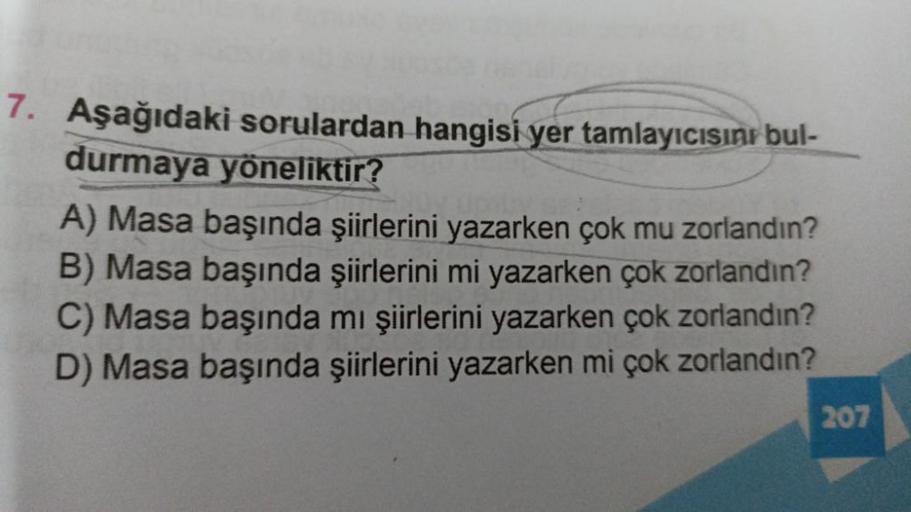 7. Aşağıdaki sorulardan hangisi yer tamlayıcısını bul-
durmaya yöneliktir?
A) Masa başında şiirlerini yazarken çok mu zorlandın?
B) Masa başında şiirlerini mi yazarken çok zorlandın?
C) Masa başında mı şiirlerini yazarken çok zorlandın?
D) Masa başında şii