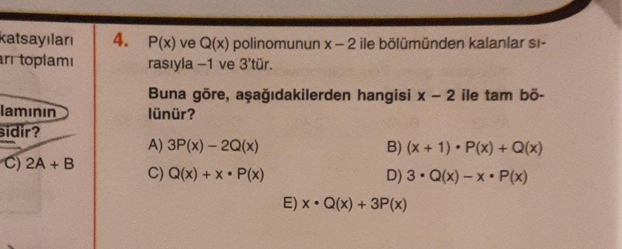 katsayıları
arı toplamı
lamının
sidir?
C) 2A + B
4. P(x) ve Q(x) polinomunun x-2 ile bölümünden kalanlar si-
rasıyla -1 ve 3'tür.
Buna göre, aşağıdakilerden hangisi x - 2 ile tam bō-
lünür?
A) 3P(x) - 2Q(x)
C) Q(x) + x P(x)
●
B) (x + 1) P(x) + Q(x)
D) 3. Q