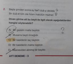 2. Başla şimden sonra ey Nef'î duâ-yı devlete
Bir duâ et kim ola hüsn-i kabûlün mazharı
A) Bir gazelin matla beytidir.
B Musarra beyti örneğidir.
C) Bir kasidenin taç beytidir.
D) Bir kasidenin makta beytidir.
E) Mesneviden alınmış bir beyittir.
9
Divan şiirine ait bu beyit ile ilgili olarak aşağıdakilerden
hangisi söylenebilir?
?
AYT DENEME-3
b