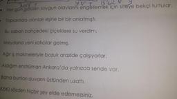 Forf t
yet BSKZNY
Her gün görülen soygun olaylarını engellemek için siteye bekçi tuttular.
Toplantıda olanları eşine bir bir anlatmıştı.
Bu sabah bahçedeki çiçeklere su verdim.
Meydana yeni satıcılar gelmiş.
Ağır iş makineleriyle bozuk arazide çalışıyorlar.
Aldığım enstrüman Ankara'da yalnızca sende var.
Bana bunları duvarın üstünden uzattı.
Kötü sözden hiçbir şey elde edemezsiniz.