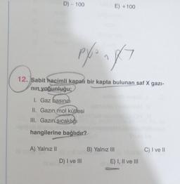 D) - 100
A) Yalnız II
pyo ngx7
12. Sabit hacimli kapalı bir kapta bulunan saf X gazi-
nın yoğunluğu;
I. Gaz basıncı
II. Gazın mol kütlesi
III. Gazın sıcaklığı
hangilerine bağlıdır?
E) +100
D) I ve III
B) Yalnız III
E) I, II ve III
C) I ve II