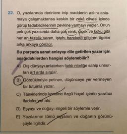 22. O, yazılarında derinlere inip maddenin aslını anla-
maya çalışmaktansa keskin bir zekâ cilvesi içinde
görüp tadabildiklerinin zevkine varmayı yeğler. Onun
pek çok yazısında daha çok renk, çiçek ve koku gibi
her an tazelik veren, iştahı harekete geçiren ögeler
arka arkaya görülür.
Bu parçada sanat anlayışı dile getirilen yazar için
aşağıdakilerden hangisi söylenebilir?
A) Dış dünyayı anlatırken farklı niteliğe sahip unsur-
ları art arda sıralar.
ükleriy
B) Gördükleriyle yetinen, düşünceye yer vermeyen
bir tutumla yazar.
C) Tasvirlerinde kendine özgü hayal içinde yaratıcı
ifadeler yer alır.
D) Eşyayı ve doğayı imgeli bir söylemle verir.
E) Yazılarının tümü eşyanın ve doğanın görünü-
şüyle ilgilidir..