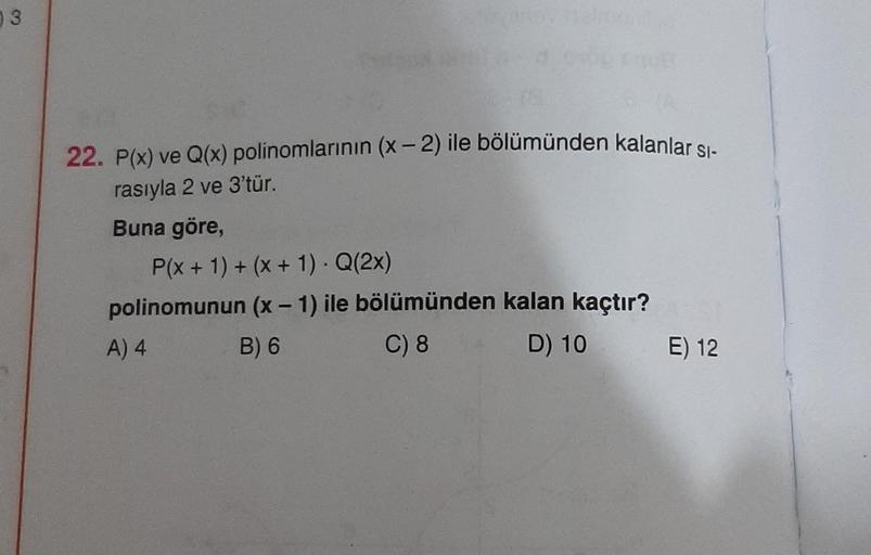 3
22. P(x) ve Q(x) polinomlarının (x-2) ile bölümünden kalanlar sı-
rasıyla 2 ve 3'tür.
Buna göre,
P(x + 1) + (x + 1). Q(2x)
polinomunun (x - 1) ile bölümünden kalan kaçtır?
A) 4
B) 6
C) 8
D) 10
E) 12