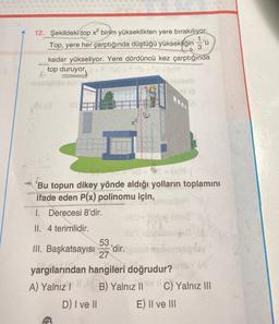 12. Şekildeki top x² birim yükseklikten yere bırakılıyor.
Top, yere her çarptığında düştüğü yüksekliğin'ü
kadar yükseliyor. Yere dördüncü kez çarptığında
top duruyor
(x)9
12
-soolidele min'
26X4
+3
53
27
jesbeli
et ip
6091
Bu topun dikey yönde aldığı yolların toplamını
ifade eden P(x) polinomu için, umonilo
1. Derecesi 8'dir.
II. 4 terimlidir.
A
nib't-jobą tids2
(XX
hib Talysetex 4-8
nshipfay
yargılarından hangileri doğrudur? nieY (A
A) Yalnız B) Yalnız II VC) Yalnız III
||
I
D) I ve II
E) II ve III
III. Başkatsayısı 'dir.igned mel