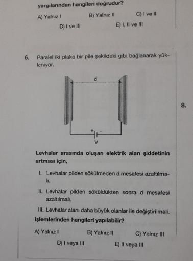 6.
yargılarından hangileri doğrudur?
A) Yalnız I
B) Yalnız II
D) I ve III
C) I ve II
Paralel iki plaka bir pile şekildeki gibi bağlanarak yük-
leniyor.
E) I, II ve III
Levhalar arasında oluşan elektrik alan şiddetinin
artması için,
I. Levhalar pilden sökül