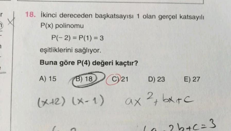 18. İkinci dereceden başkatsayısı 1 olan gerçel katsayılı
P(x) polinomu
P(-2)=P(1) = 3
eşitliklerini sağlıyor.
Buna göre P(4) değeri kaçtır?
A) 15
B) 18 C) 21
(x+2) (x-1)
E) 27
D) 23
2
ax ²+bx+c
2b+c=3