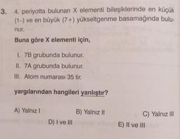 3. 4. periyotta bulunan X elementi bileşiklerinde en küçük
(1-) ve en büyük (7+) yükseltgenme basamağında bulu-
nur.
Buna göre X elementi için,
I. 7B grubunda bulunur.
II. 7A grubunda bulunur.
III. Atom numarası 35 tir.
yargılarından hangileri yanlıştır?
A) Yalnız I
D) I ve III
B) Yalnız II
C) Yalnız III
E) II ve IIIY