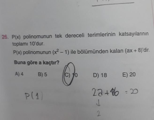 26. P(x) polinomunun tek dereceli terimlerinin katsayılarının
toplamı 10'dur.
P(x) polinomunun (x² - 1) ile bölümünden kalan (ax + 8)'dir.
Buna göre a kaçtır?
A) 4
B) 5
P(1)
C) 10
D) 18
E) 20
22+46 = 20
J
2