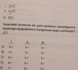 ".
1. Cro
11. C₂02
III. NO3
Yukarıdaki iyonlarda altı çizili atomların yükseltgenme
basamağı aşağıdakilerin hangisinde doğru verilmiştir?
(80)
A)
B)
C)
D)
E)
I
2+
3+
6+
6+
7+
11
3+
3+
3+
6+
6+
5+
6+
5+
6+
6+