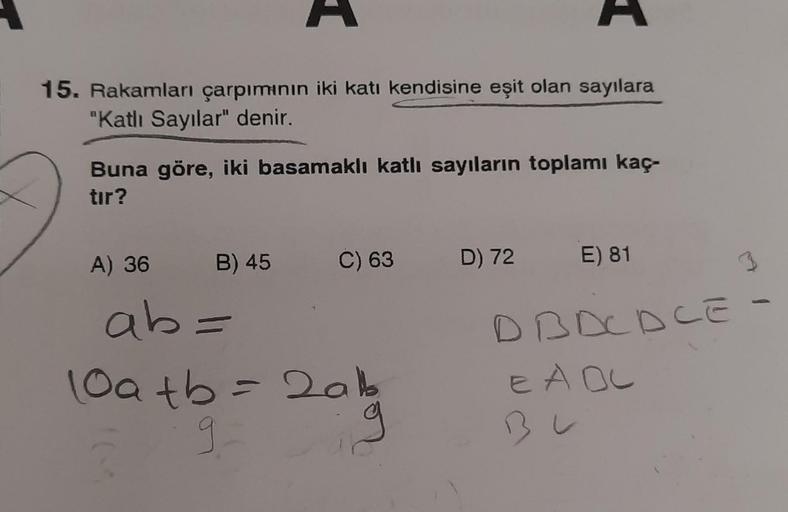 15. Rakamları çarpımının iki katı kendisine eşit olan sayılara
"Katlı Sayılar" denir.
Buna göre, iki basamaklı katlı sayıların toplamı kaç-
tır?
A) 36
B) 45 C) 63 D) 72
ab=
10a+b = 2ab
tb
9
E) 81
DBDCDCE -
E A OC
BL