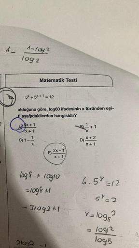 4
A-
15.
1-loy2
log2
5* + 5*+1 = 12
olduğuna göre, log80 ifadesinin x türünden eşi-
ti aşağıdakilerden hangisidir?
4x+1
X+1
1--1-24
X
Matematik Testi
C) 1-
21092
E)
2x - 1
X + 1
log 8 + 10910
=1098 +1
- 31092+1
B) +1
X
X + 2
D)
X + 1
6.5 Y =12
51-2
Y = 109