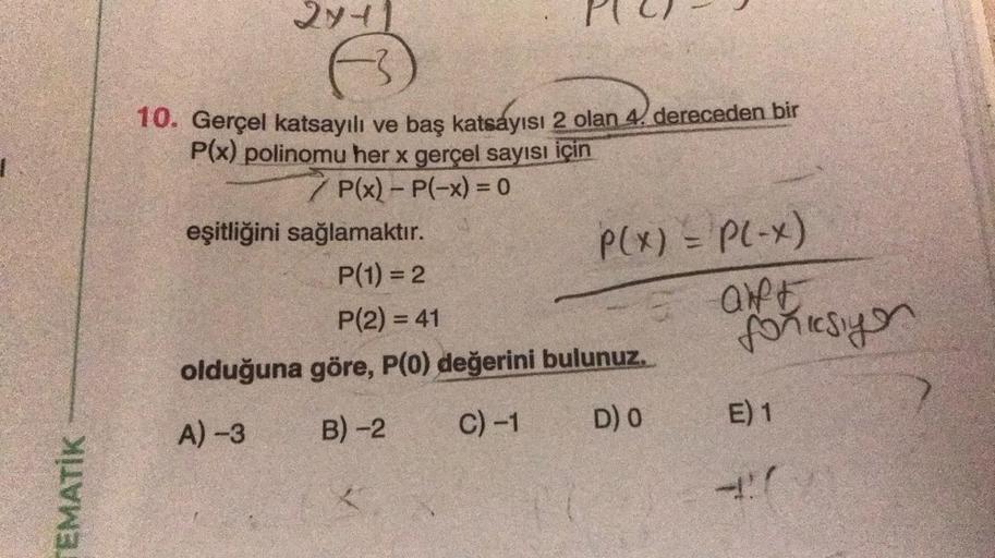 TEMATİK
2711
10. Gerçel katsayılı ve baş katsayısı 2 olan 4. dereceden bir
P(x) polinomu her x gerçel sayısı için
/P(x) - P(-x) = 0
P(x) = P(-x)
-5 ONE
eşitliğini sağlamaktır.
P(1) = 2
P(2) = 41
olduğuna göre, P(0) değerini bulunuz.
A) -3
B) -2
C) -1
D) 0