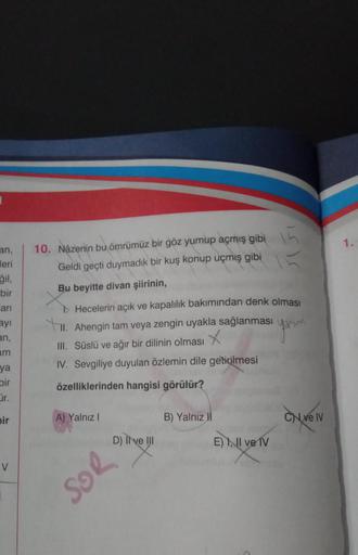 an,
eri
ğil,
bir
arı
ayı
an,
am
ya
bir
Cir.
bir
V
10. Nazenin bu ömrümüz bir göz yumup açmış gibi
Geldi geçti duymadık bir kuş konup uçmış gibi
Bu beyitte divan şiirinin,
Hecelerin açık ve kapalılık bakımından denk olması
II. Ahengin tam veya zengin uyakla