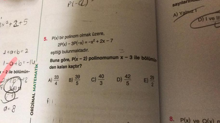 3x²+2+5
1+a+b=2
1-a+b=-14₁
x-2 ile bölümün-
25-12
E) 18
d=8
ORİJİNAL MATEMATİK
5. P(x) bir polinom olmak üzere,
P(-(2)
2P(x) - 3P(-x) = -x² + 2x - 7
eşitliği bulunmaktadır.
A)
Buna göre, P(x - 2) polinomunun x-3 ile bölümün
den kalan kaçtır?
33
B)
39
5
C)
