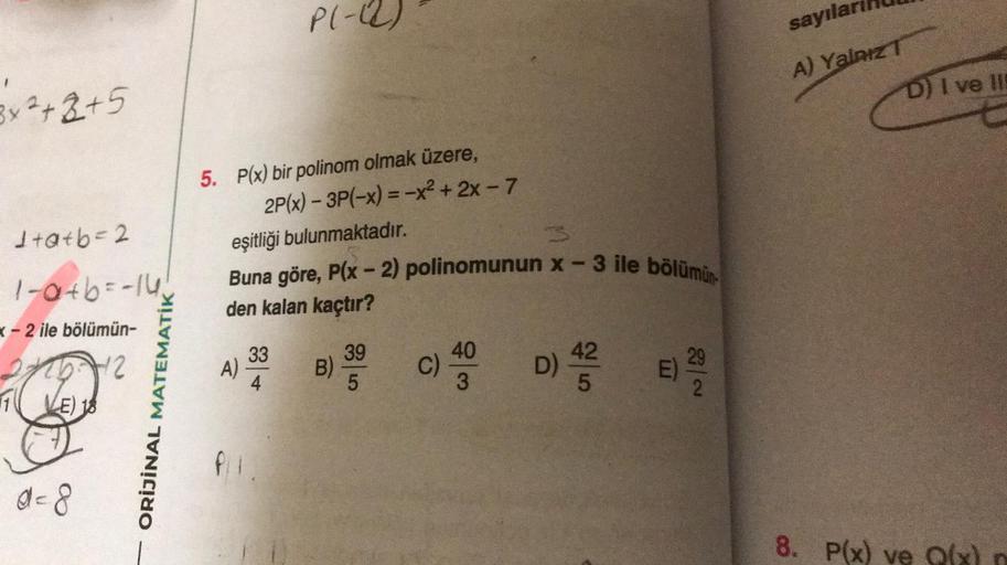 3x²+2+5
1+a+b=2
1-a+b=-14₁
x-2 ile bölümün-
25-12
E) 18
d=8
ORİJİNAL MATEMATİK
5. P(x) bir polinom olmak üzere,
P(-(2)
2P(x) - 3P(-x) = -x² + 2x - 7
eşitliği bulunmaktadır.
A)
Buna göre, P(x - 2) polinomunun x-3 ile bölümün
den kalan kaçtır?
33
B)
39
5
C)
