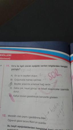 EKİLLERİ
Müstezat)
11. Kit'a ile ilgili olarak aşağıda verilen bilgilerden hangisi
yanlıştır? (21)
SOR
+
A) En az iki beyitten oluşur.
B) Çoğunlukla mahlas içermez.
Beyitler arasında anlamsal bağ vardır.
D) Daha çok, hayat görüşü ve felsefi düşünceler üzerinde
durur.
E) Kafiye düzeni gazelinkiyle benzerlik gösterir.
12. Meddâh olalı çeşm-i gazâlânına Bâkî
Öğrendi gazel tarzını Rüm'un şuarâsı
kending
Bu beyit aşağıdakilerden hangisine özgü pitali
maktadır?
Johan