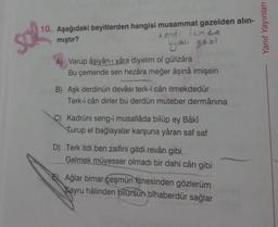 10. Aşağıdaki beyitlerden hangisi musammat gazelden alın-
mıştır?
kendi içinde
uyaklı gazl
A) Varup âşiyân-ı yâra diyelim ol gülizâra
Bu çemende sen hezâra meğer âşinâ imişsin
B) Aşk derdinün devâsı terk-i cân itmekdedür
Terk-i cân dirler bu derdün muteber dermânına
C) Kadrüni seng-i musallâda bilüp ey Bâkî
Turup el bağlayalar karşuna yâran saf saf
D) Terk itdi ben zaifini gitdi revân gibi
Gelmek müyesser olmadı bir dahi cân gibi
Ağlar bimar çeşmün fitnesinden gözlerüm
Sayru hâlinden bilürsün bîhaberdür sağlar
Yanıt Yayınları