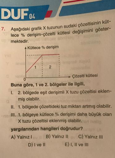 DUF04
7. Aşağıdaki grafik X tuzunun sudaki çözeltisinin küt-
lece % derişim-çözelti kütlesi değişimini göster-
Umektedir.
Y
A Kütlece % derişim
13Dia
1
2
Çözelti kütlesi
0
Buna göre, 1 ve 2. bölgeler ile ilgili,
I. 2. bölgede eşit derişimli X tuzu çözeltis