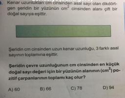 9. Kenar uzunlukları cm cinsinden asal sayı olan dikdört-
gen şeridin bir yüzünün cm² cinsinden alanı çift bir
doğal sayıya eşittir.
Şeridin cm cinsinden uzun kenar uzunluğu, 3 farklı asal
sayının toplamına eşittir.
Şeridin çevre uzunluğunun cm cinsinden en küçük
doğal sayı değeri için bir yüzünün alanının (cm²) po-
zitif çarpanlarının toplamı kaç olur?
C) 78
A) 60
B) 66
D) 94