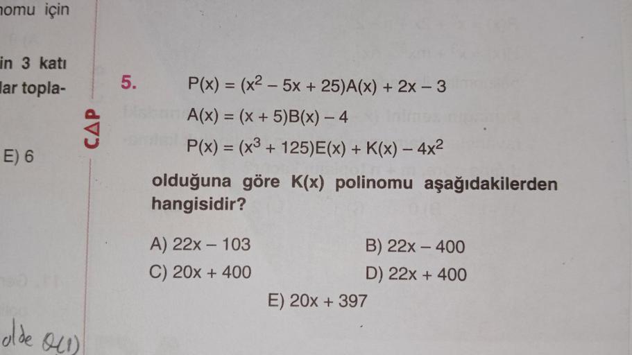 nomu için
in 3 katı
lar topla-
E) 6
alde 0(1)
CAP
5.
P(x) = (x²-5x + 25)A(x) + 2x - 3
A(x) = (x + 5)B(x) - 4
P(x) = (x3 + 125)E(x) + K(x) - 4x²
olduğuna göre K(x) polinomu aşağıdakilerden
hangisidir?
A) 22x - 103
C) 20x + 400
B) 22x - 400
D) 22x + 400
E) 2