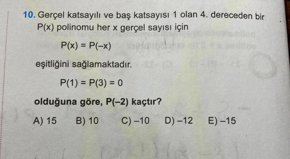 10. Gerçel katsayılı ve baş katsayısı 1 olan 4. dereceden bir
P(x) polinomu her x gerçel sayısı için
P(x) = P(-x)
eşitliğini sağlamaktadır.
P(1) = P(3) = 0
olduğuna göre, P(-2) kaçtır?
A) 15
B) 10
C) -10
61-19
D) -12
E) -15
log