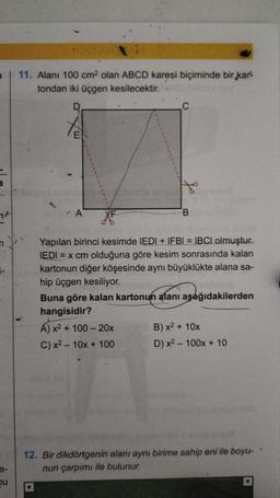 7
e-
bu
11. Alanı 100 cm² olan ABCD karesi biçiminde bir kar
tondan iki üçgen kesilecektir.
D
A
L
F
Yapılan birinci kesimde IEDI + IFBI = IBCI olmuştur.
IEDI =
= x cm olduğuna göre kesim sonrasında kalan
kartonun diğer köşesinde aynı büyüklükte alana sa-
hip üçgen kesiliyor.
Buna göre kalan kartonun alanı aşağıdakilerden
hangisidir?
Á) x² + 100 - 20x
C) x² 10x + 100
B) x² + 10x
D) x² 100x + 10
12. Bir dikdörtgenin alanı aynı birime sahip eni ile boyu-
nun çarpımı ile bulunur.