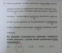 21. Batıda gelenek, modern kelimesinin ifade ettiği (karşılık
1
geldiği) yenilik ve değişmenin esas kabul edilmesi karşı-
sında menfi (farklı) bir anlam taşımaya başlar. Raymond
11
Williams, "modernleşme kuramının (teorisinin) çeşitli bi-
çimleri içinde gelenek ya da geleneksel"in reddedilerek
IV
(inkâr edilerek) kullanıldığını özellikle (bilhassa) belirt-
V
mektedir.
Bu parçada numaralanmış sözlerden hangisinin
anlamı parantez () içinde verilen açıklamayla örtüş-
memektedir?
A) I
B) II
C) III D) IV E) V