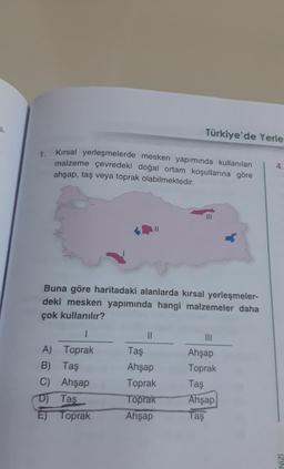 il
1. Kırsal yerleşmelerde mesken yapımında kullanılan
malzeme çevredeki doğal ortam koşullarına göre
ahşap, taş veya toprak olabilmektedir.
Türkiye'de Yerle
Buna göre haritadaki alanlarda kırsal yerleşmeler-
deki mesken yapımında hangi malzemeler daha
çok kullanılır?
1
A) Toprak
B) Taş
C) Ahşap
D) Tas
E) Toprak
||
Taş
Ahşap
Toprak
Toprak
Ahşap
|||
Ahşap
Toprak
Taş
Ahşap
Taş
4.
IZIN