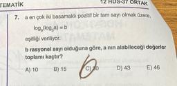 12 HDS-37 ORTAK
7.
a en çok iki basamaklı pozitif bir tam sayı olmak üzere,
log,(log,a) = b
TEMATİK
eşitliği veriliyor.
b rasyonel sayı olduğuna göre, a nın alabileceği değerler
toplamı kaçtır?
A) 10
B) 15
C) 20
D) 43 E) 46