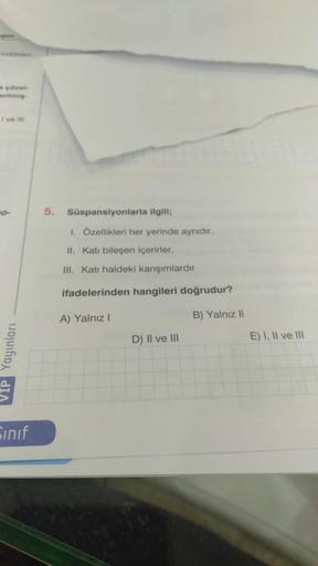 çözel
I've ill
10-
VIP Yayınları
Sınıf
5. Süspansiyonlarla ilgili;
I. Özellikleri her yerinde aynıdır.
II. Katı bileşen içerirler.
III. Kati haldeki karışımlardır
ifadelerinden hangileri doğrudur?
A) Yalnız I
B) Yalnız II
D) II ve III
E) I, II ve III