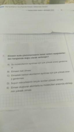 Elmasin suda çözünmemesinin temel nedeni aşağıdakiler
den hangisinde doğru olarak verilmiştir?
A) Su moleküllerinin ayniması için çok yüksek enerji gerekme
B) Elmasın katı olması
C) Elmastaki karbon atomlannin ayniması için çok yüksek ener-
gerekmesi
D) Suyun viskozitesinin birçok sividan yüksek olması
E) Elması oluşturan atomlarla su molekülleri arasında etkileş
min yüksek olması