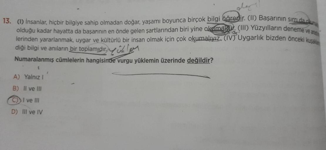 play!!
13. (1) İnsanlar, hiçbir bilgiye sahip olmadan doğar, yaşamı boyunca birçok bilgi öğrenir. (II) Başarının sırrı da olu
olduğu kadar hayatta da başarının en önde gelen şartlarından biri yine okumakbr. (III) Yüzyılların deneme ve ar
lerinden yararlanm