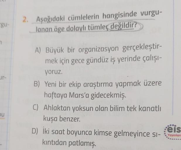 gu-
7
ou
2. Aşağıdaki cümlelerin hangisinde vurgu-
lanan öge dolaylı tümleç değildir?
A) Büyük bir organizasyon gerçekleştir-
mek için gece gündüz iş yerinde çalışı-
yoruz.
B) Yeni bir ekip araştırma yapmak üzere
haftaya Mars'a gidecekmiş.
C) Ahlaktan yoks