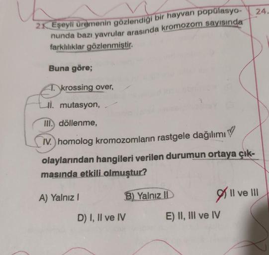 21 Eşeyli üremenin gözlendiği bir hayvan popülasyo-
nunda bazı yavrular arasında kromozom sayısında
farklılıklar gözlenmiştir.
Buna göre;
T. krossing over,
i. mutasyon,
III. döllenme,
V
IV.) homolog kromozomların rastgele dağılımı
olaylarından hangileri ve