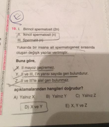 DUNYASIEGITIM DÜNYASI EĞİTİM DÜNYASIEĞITIM DÜNYASI EĞITIM DÜNYASI EĞITIM DUNYAS
19. I. Birincil spermatosit (2n)
7. Ikincil spermatosit (n)
III. Spermatit (n)
Yukarıda bir insana ait spermatogenez sırasında
oluşan değişik yapılar verilmiştir.
Buna göre,
Il