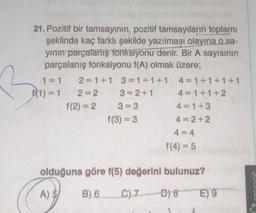 21. Pozitif bir tamsayının, pozitif tamsayıların toplamı
şeklinde kaç farklı şekilde yazılması olayına o sa-
yının parçalanış fonksiyonu denir. Bir A sayısının
parçalanış fonksiyonu f(A) olmak üzere;
2 1+1 3=1+1+1
bopony
f(1) = 1
wwwww
f(2)=2
se
www.
f(3) = 3
4 1+1+1+1
K
www
4=1+3
4=2+2
4=4
f(4) = 5
olduğuna göre f(5) değerini bulunuz?
A) $
B) 6
C) 7
D) 8
E) 9