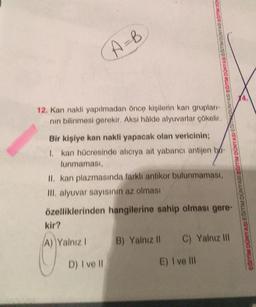 (A=B
12. Kan nakli yapılmadan önce kişilerin kan grupları-
nın bilinmesi gerekir. Aksi hâlde alyuvarlar çökelir.
Bir kişiye kan nakli yapacak olan vericinin;
1. kan hücresinde alıcıya ait yabancı antijen b
lunmaması,
II. kan plazmasında farklı antikor bulunmaması,
III. alyuvar sayısının az olması
özelliklerinden hangilerine sahip olması gere-
kir?
(A) Yalnız I
D) I ve Il
B) Yalnız II C) Yalnız Ill
E) I ve Ill
14.
BISVANDO INDE