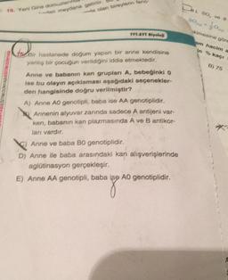 19. Yeni Gine domuzların
dan meydana getirilir.
ta olan bireylerin tend
NASIESTIN DUNYAS
TYT-ATT Biyoloj
157 Bir hastanede doğum yapan bir anne kendisine
yanlış bir çocuğun verildiğini iddia etmektedir.
Anne ve babanın kan grupları A, bebeğinki 0
ise bu olayın açıklaması aşağıdaki seçenekler-
den hangisinde doğru verilmiştir?
A) Anne A0 genotipli, baba ise AA genotiplidir.
Annenin alyuvar zarında sadece A antijeni var-
ken, babanın kan plazmasında A ve B antikor-
ları vardır.
Anne ve baba BO genotiplidir.
D) Anne ile baba arasındaki kan alışverişlerinde
aglütinasyon gerçekleşir.
E) Anne AA genotipli, baba ise A0 genotiplidir.
BL SO, ve 8
SOO
kimesine göre
am hacim a
% kaçı
in
B) 75