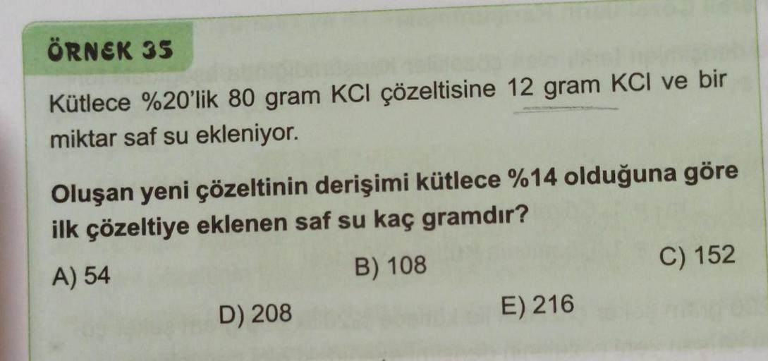 ÖRNEK 35
Kütlece %20'lik 80 gram KCl çözeltisine 12 gram KCI ve bir
miktar saf su ekleniyor.
Oluşan yeni çözeltinin derişimi kütlece %14 olduğuna göre
ilk çözeltiye eklenen saf su kaç gramdır?
A) 54
B) 108
D) 208
E) 216
C) 152