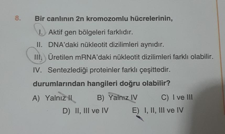 8.
Bir canlının 2n kromozomlu hücrelerinin,
1. Aktif gen bölgeleri farklıdır.
II. DNA'daki nükleotit dizilimleri aynıdır.
III. Üretilen mRNA'daki nükleotit dizilimleri farklı olabilir.
IV. Sentezlediği proteinler farklı çeşittedir.
durumlarından hangileri 