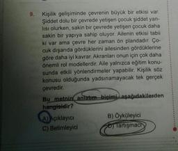 9. Kişilik gelişiminde çevrenin büyük bir etkisi var.
Şiddet dolu bir çevrede yetişen çocuk şiddet yan-
lısı olurken, sakin bir çevrede yetişen çocuk daha
sakin bir yapıya sahip oluyor. Ailenin etkisi tabii
ki var ama çevre her zaman ön plandadır. Ço-
cuk dışarıda gördüklerini ailesinden gördüklerine
göre daha iyi kavrar. Akranları onun için çok daha
önemli rol modellerdir. Aile yalnızca eğitim konu-
sunda etkili yönlendirmeler yapabilir. Kişilik söz
konusu olduğunda yadsınamayacak tek gerçek
çevredir.
Bu metnin anlatım biçimi aşağıdakilerden
hangisidir?
A) Açıklayıcı
C) Betimleyici
B) Öyküleyici
Tartışmach