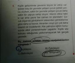 9. Kişilik gelişiminde çevrenin büyük bir etkisi var.
Şiddet dolu bir çevrede yetişen çocuk şiddet yan-
lısı olurken, sakin bir çevrede yetişen çocuk daha
sakin bir yapıya sahip oluyor. Ailenin etkisi tabii
ki var ama çevre her zaman ön plandadır. Ço-
cuk dışarıda gördüklerini ailesinden gördüklerine
göre daha iyi kavrar. Akranları onun için çok daha
önemli rol modellerdir. Aile yalnızca eğitim konu-
sunda etkili yönlendirmeler yapabilir. Kişilik söz
konusu olduğunda yadsınamayacak tek gerçek
çevredir.
Bu metnin anlatım biçimi aşağıdakilerden
hangisidir?
A) Açıklayıcı
C) Betimleyici
B) Öyküleyici
Tartışmach