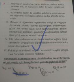 3. I. Geçmişten günümüze kadar eğitimin başlıca amaç-
larından biri, iyi karaktere sahip bireyler yetiştirmek
olmuştur.
II. Bu nedenle eğitim ile karakter geliştirme arasında sıkı
bir bağ vardır ve birçok eğitimci de bu görüşte birleş-
miştir.
III. Mesela bir öğretmen; öğrencilere sevgi ve saygıyla
davranan, olumlu sosyal davranışları destekleyen,
güzel bir örnek olan, sınıf tartışmalarında zararlı
davranışları düzelten, gerektiğinde öğrencilere rehber
olan iyi bir model ve akıl hocasıdır.
IV. Aile ortamından sonra okullarda karakter eğitimi prog-
ramlarının uygulayıcısı öğretmenlere önemli sorumlu-
luklar düşmektedir.
V. Fakat iyi ve erdemli, sağlam karakterli bireyler yetiştir-
mek öncelikle ailelerin hedefidir.
Yukarıdaki numaralanmış cümlelerden anlamlı bütün
oluşturmak için hangilerinin yeri değiştirilmelidir?
XLI ve IV
BNI ve V
III ve IV
III ve V
E) IV ve V