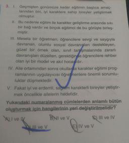 3. I. Geçmişten günümüze kadar eğitimin başlıca amaç-
larından biri, iyi karaktere sahip bireyler yetiştirmek
olmuştur.
II. Bu nedenle eğitim ile karakter geliştirme arasında sıkı
bir bağ vardır ve birçok eğitimci de bu görüşte birleş-
miştir.
III. Mesela bir öğretmen; öğrencilere sevgi ve saygıyla
davranan, olumlu sosyal davranışları destekleyen,
güzel bir örnek olan, sınıf tartışmalarında zararlı
davranışları düzelten, gerektiğinde öğrencilere rehber
olan iyi bir model ve akıl hocasıdır.
IV. Aile ortamından sonra okullarda karakter eğitimi prog-
ramlarının uygulayıcısı öğretmenlere önemli sorumlu-
luklar düşmektedir.
V. Fakat iyi ve erdemli, sağlam karakterli bireyler yetiştir-
mek öncelikle ailelerin hedefidir.
Yukarıdaki numaralanmış cümlelerden anlamlı bütün
oluşturmak için hangilerinin yeri değiştirilmelidir?
XLI ve IV
BNI ve V
III ve IV
III ve V
E) IV ve V