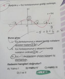 4. Aşağıda y = f(x) fonksiyonunun grafiği verilmiştir.
Buna göre,
AY
12
0
D) I ve II
6
y = f(x)
X
9
-5 +3 +6 = 4
f(x) fonksiyonunun x ekseni kestiği noktaların
apsisleri toplam (4 tur.
11. f(x) fonksiyonunun y eksenini kestiği
noktanın ordinatı 2 dir.✓
III. f(x) = 1 denkleminin çözüm kümesi üç
elemanlıdır.
ifadesini hangileri doğrudur?
A) Yalnız I
B) Yalnız II
C) Yalnız III
) I, II ve III