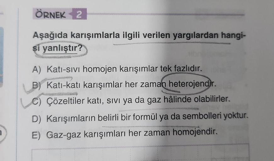ÖRNEK 2
Aşağıda karışımlarla ilgili verilen yargılardan hangi-
si yanlıştır?
PRUSKAS
A) Kati-sivi homojen karışımlar tek fazlıdır.
B) Kati-katı karışımlar her zaman heterojendir.
Çözeltiler katı, SIVI ya da gaz hâlinde olabilirler.
D) Karışımların belirli